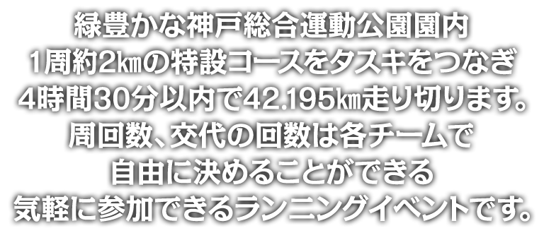 緑豊かな神戸総合運動公園園内1周2000mの特設コースをタスキをつなぎ4時間30分以内で42.195km走り切ります。周回数、交代の回数は各チームで自由に決めることができる気軽に参加できるランニングイベントです。